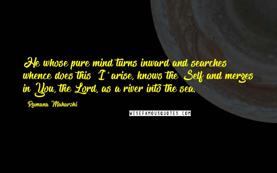 Ramana Maharshi Quotes: He whose pure mind turns inward and searches whence does this 'I' arise, knows the Self and merges in You, the Lord, as a river into the sea.