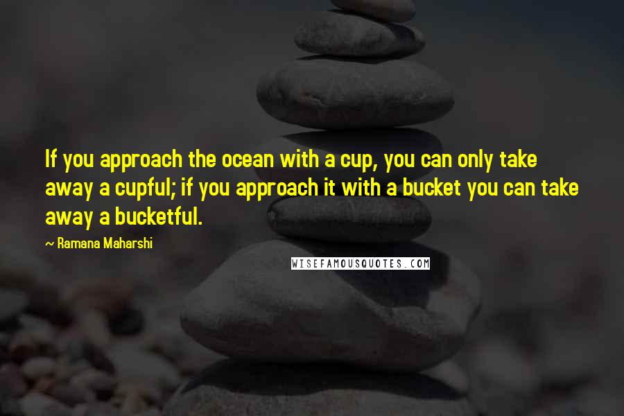 Ramana Maharshi Quotes: If you approach the ocean with a cup, you can only take away a cupful; if you approach it with a bucket you can take away a bucketful.