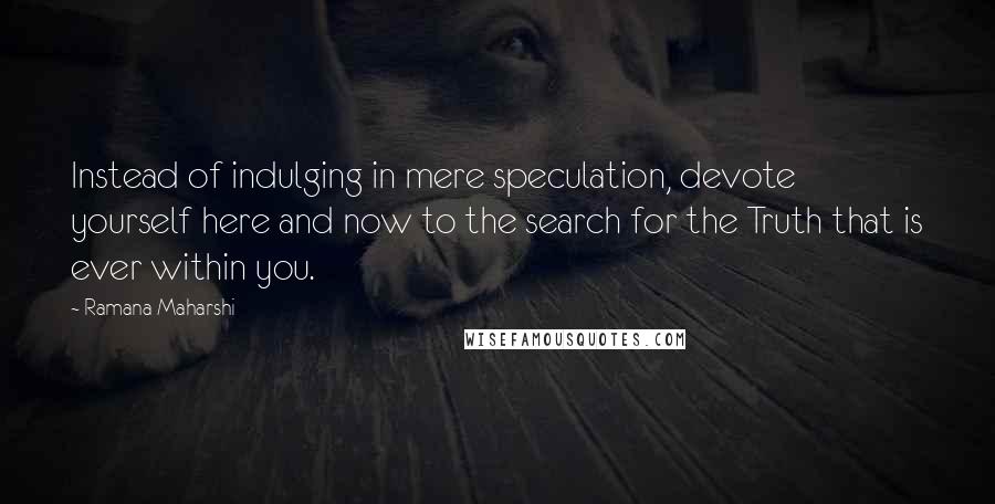 Ramana Maharshi Quotes: Instead of indulging in mere speculation, devote yourself here and now to the search for the Truth that is ever within you.