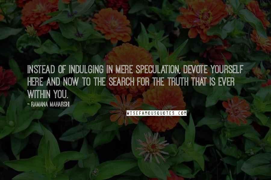 Ramana Maharshi Quotes: Instead of indulging in mere speculation, devote yourself here and now to the search for the Truth that is ever within you.