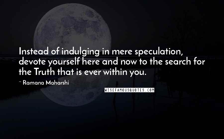 Ramana Maharshi Quotes: Instead of indulging in mere speculation, devote yourself here and now to the search for the Truth that is ever within you.