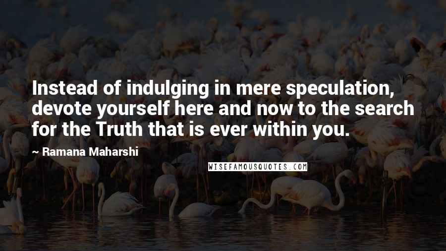 Ramana Maharshi Quotes: Instead of indulging in mere speculation, devote yourself here and now to the search for the Truth that is ever within you.