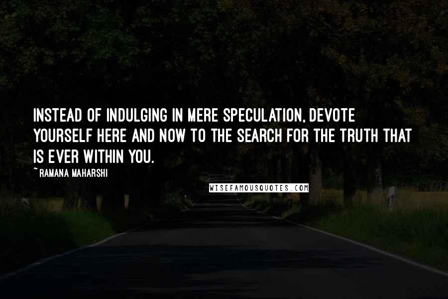 Ramana Maharshi Quotes: Instead of indulging in mere speculation, devote yourself here and now to the search for the Truth that is ever within you.