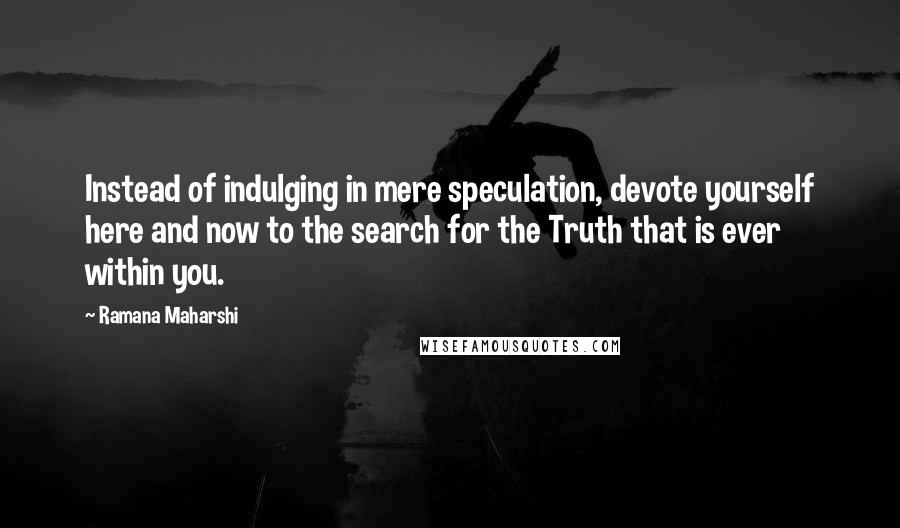 Ramana Maharshi Quotes: Instead of indulging in mere speculation, devote yourself here and now to the search for the Truth that is ever within you.