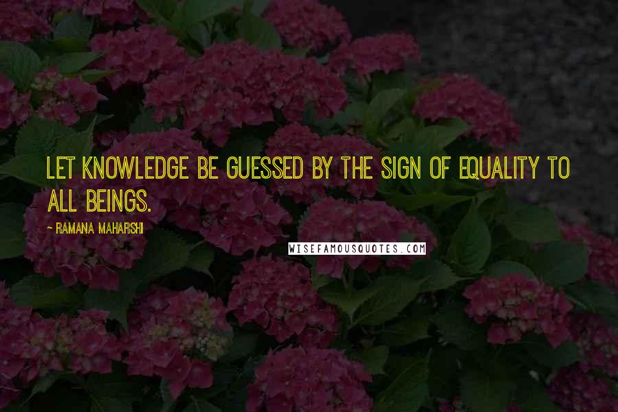 Ramana Maharshi Quotes: Let knowledge be guessed by the sign of equality to all beings.