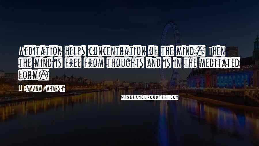 Ramana Maharshi Quotes: Meditation helps concentration of the mind. Then the mind is free from thoughts and is in the meditated form.