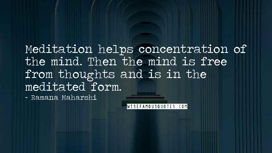 Ramana Maharshi Quotes: Meditation helps concentration of the mind. Then the mind is free from thoughts and is in the meditated form.