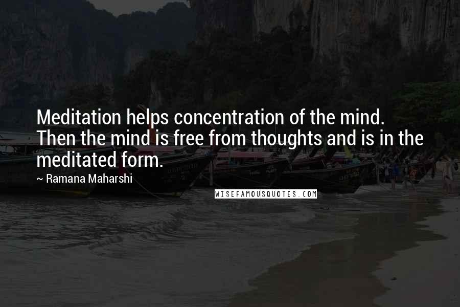 Ramana Maharshi Quotes: Meditation helps concentration of the mind. Then the mind is free from thoughts and is in the meditated form.