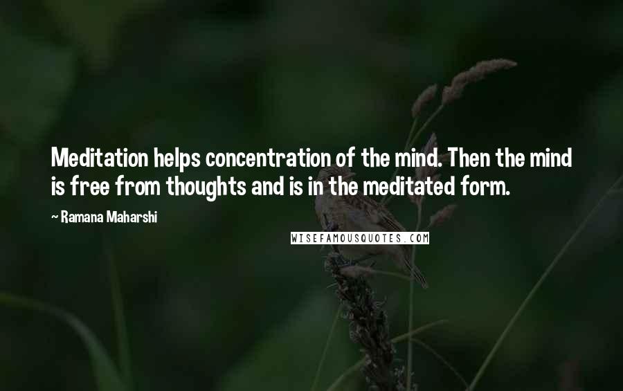 Ramana Maharshi Quotes: Meditation helps concentration of the mind. Then the mind is free from thoughts and is in the meditated form.