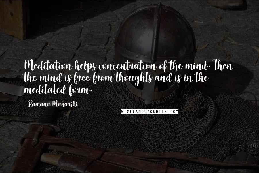 Ramana Maharshi Quotes: Meditation helps concentration of the mind. Then the mind is free from thoughts and is in the meditated form.