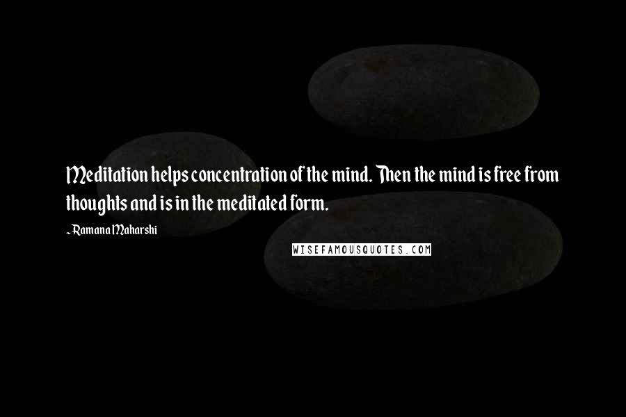 Ramana Maharshi Quotes: Meditation helps concentration of the mind. Then the mind is free from thoughts and is in the meditated form.