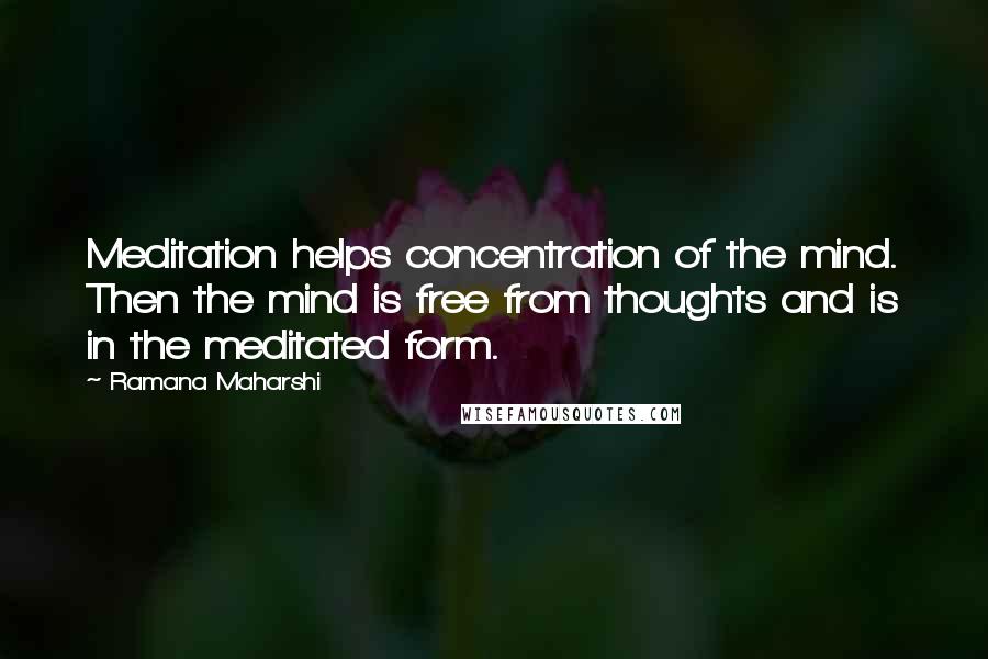 Ramana Maharshi Quotes: Meditation helps concentration of the mind. Then the mind is free from thoughts and is in the meditated form.