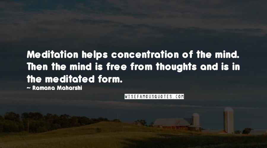 Ramana Maharshi Quotes: Meditation helps concentration of the mind. Then the mind is free from thoughts and is in the meditated form.