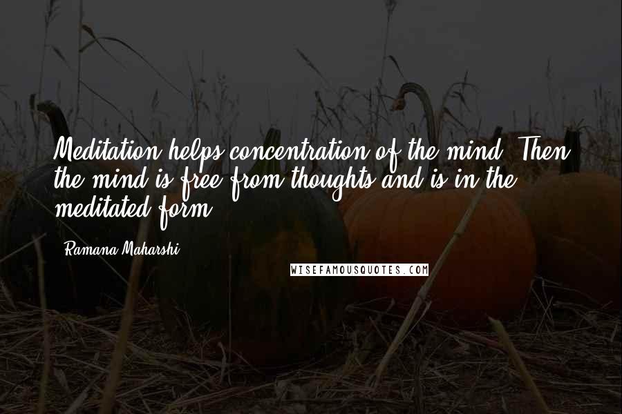 Ramana Maharshi Quotes: Meditation helps concentration of the mind. Then the mind is free from thoughts and is in the meditated form.