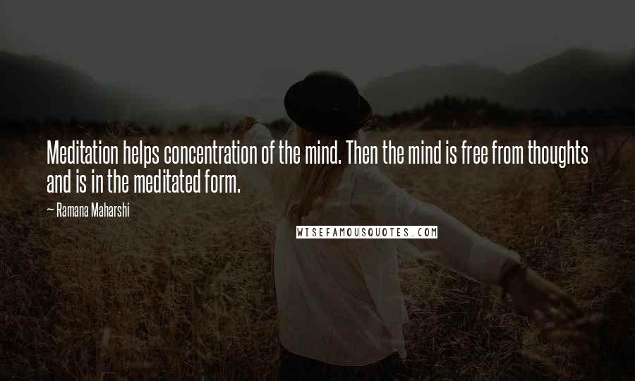 Ramana Maharshi Quotes: Meditation helps concentration of the mind. Then the mind is free from thoughts and is in the meditated form.