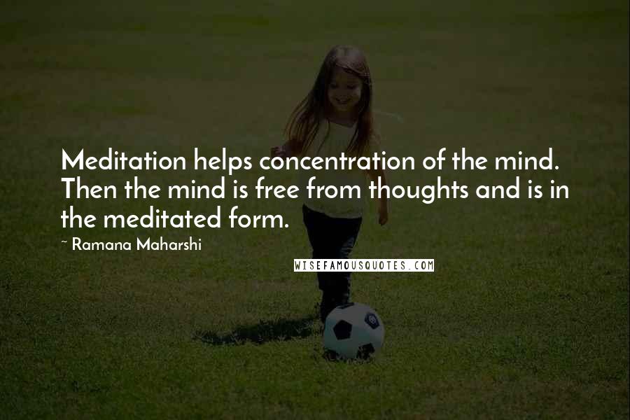 Ramana Maharshi Quotes: Meditation helps concentration of the mind. Then the mind is free from thoughts and is in the meditated form.