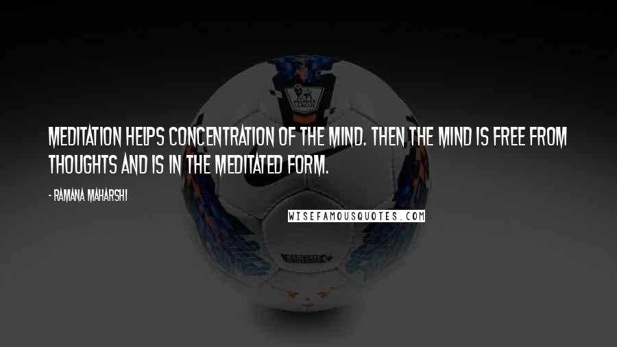 Ramana Maharshi Quotes: Meditation helps concentration of the mind. Then the mind is free from thoughts and is in the meditated form.