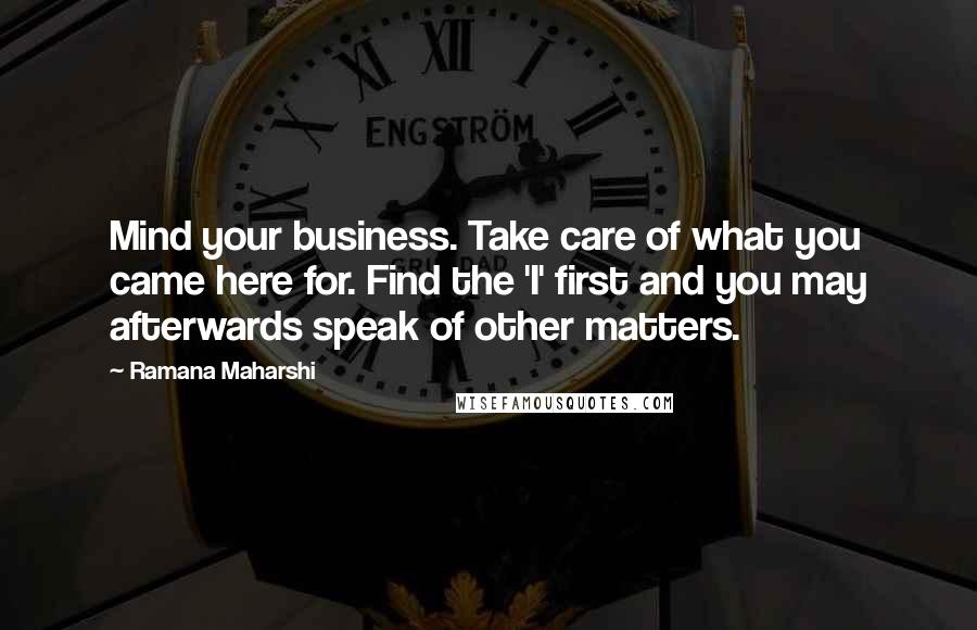 Ramana Maharshi Quotes: Mind your business. Take care of what you came here for. Find the 'I' first and you may afterwards speak of other matters.