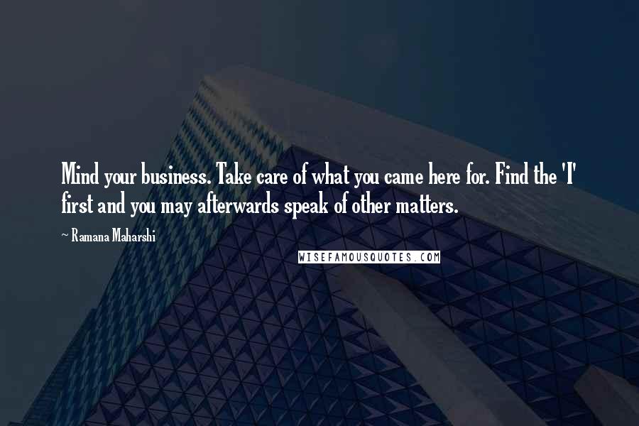 Ramana Maharshi Quotes: Mind your business. Take care of what you came here for. Find the 'I' first and you may afterwards speak of other matters.