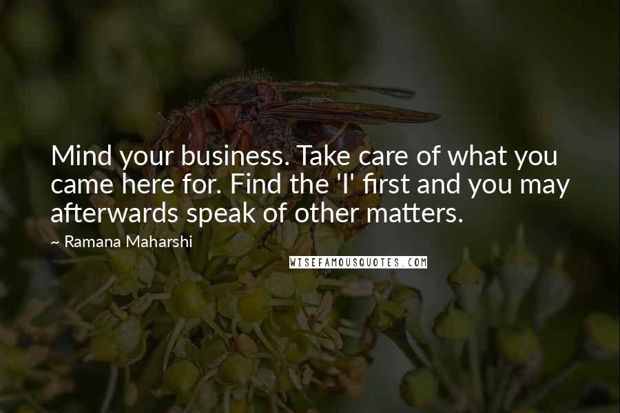 Ramana Maharshi Quotes: Mind your business. Take care of what you came here for. Find the 'I' first and you may afterwards speak of other matters.