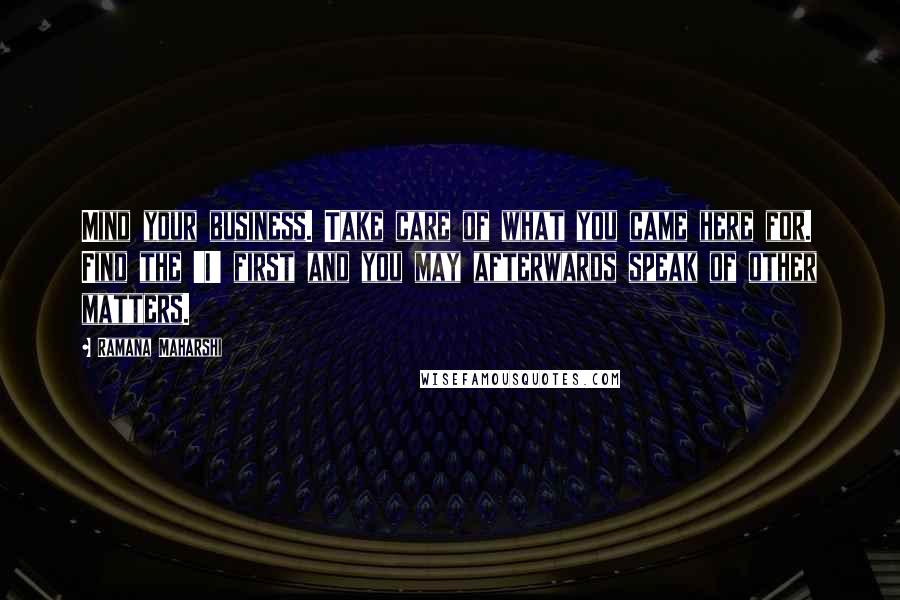 Ramana Maharshi Quotes: Mind your business. Take care of what you came here for. Find the 'I' first and you may afterwards speak of other matters.