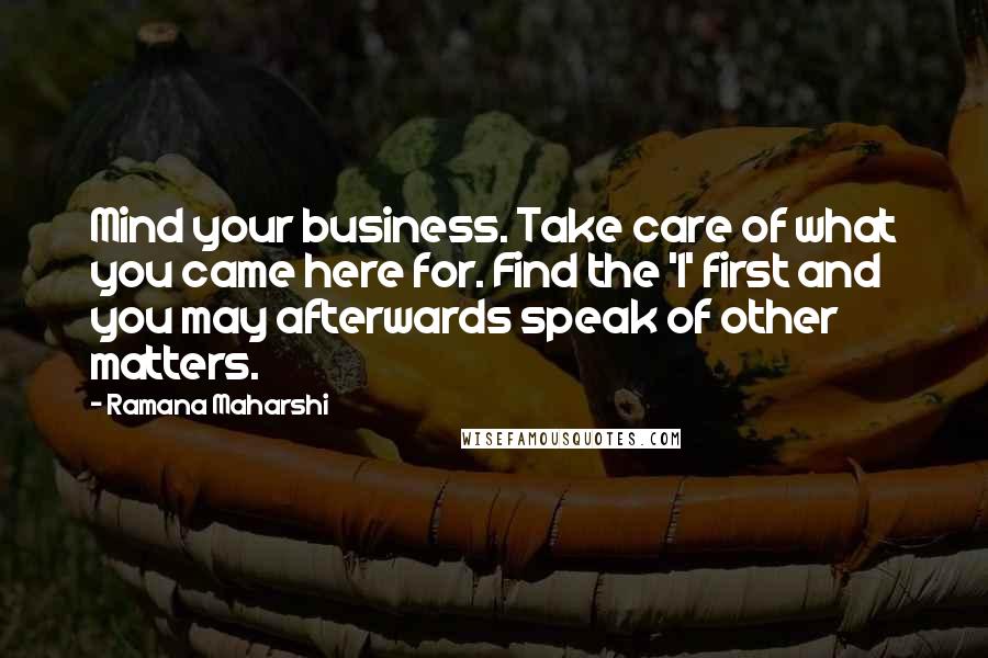 Ramana Maharshi Quotes: Mind your business. Take care of what you came here for. Find the 'I' first and you may afterwards speak of other matters.