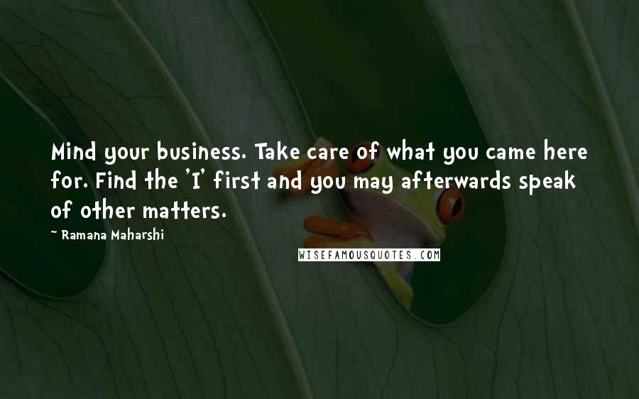 Ramana Maharshi Quotes: Mind your business. Take care of what you came here for. Find the 'I' first and you may afterwards speak of other matters.