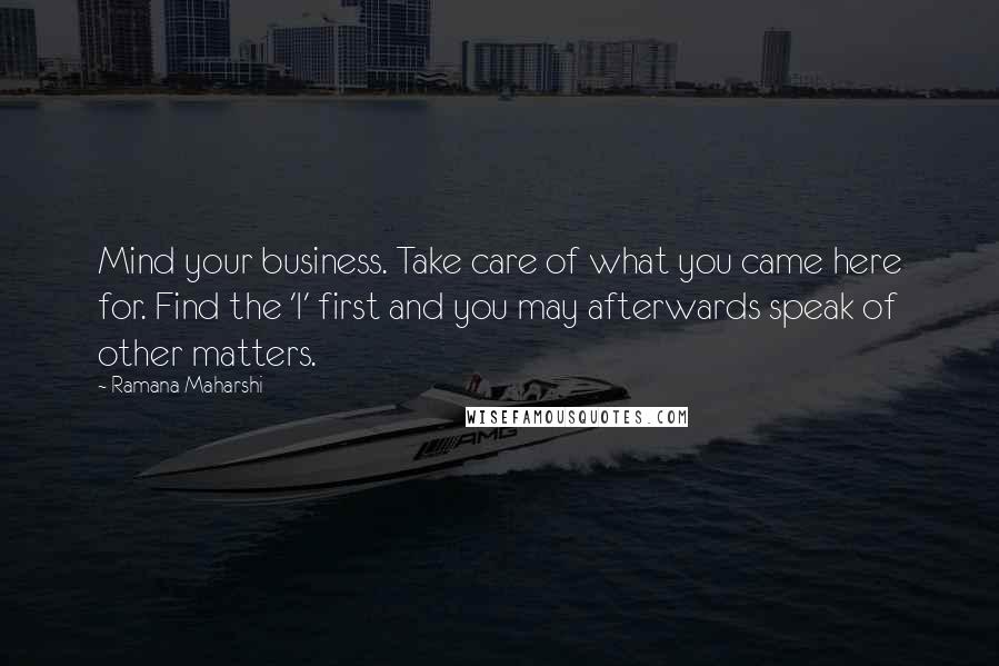 Ramana Maharshi Quotes: Mind your business. Take care of what you came here for. Find the 'I' first and you may afterwards speak of other matters.