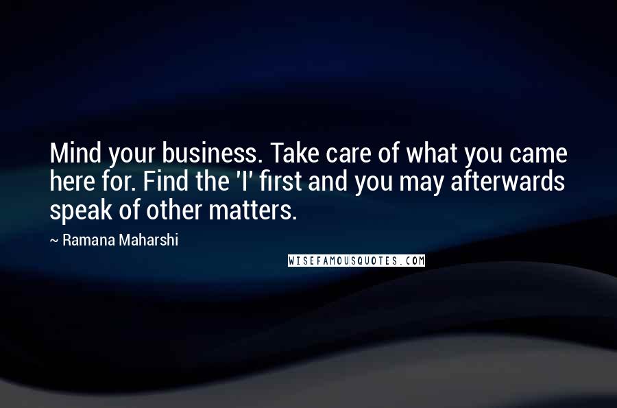 Ramana Maharshi Quotes: Mind your business. Take care of what you came here for. Find the 'I' first and you may afterwards speak of other matters.
