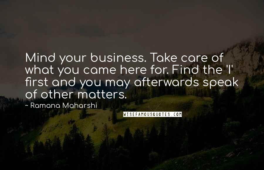 Ramana Maharshi Quotes: Mind your business. Take care of what you came here for. Find the 'I' first and you may afterwards speak of other matters.