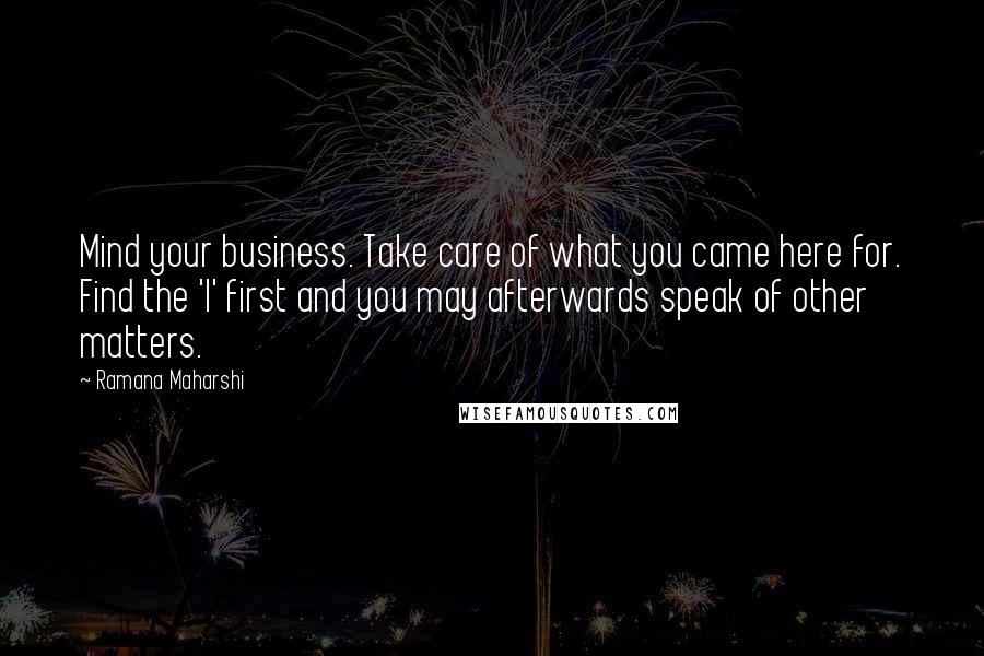 Ramana Maharshi Quotes: Mind your business. Take care of what you came here for. Find the 'I' first and you may afterwards speak of other matters.
