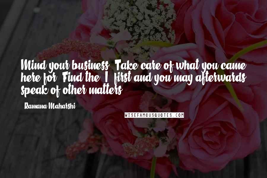 Ramana Maharshi Quotes: Mind your business. Take care of what you came here for. Find the 'I' first and you may afterwards speak of other matters.