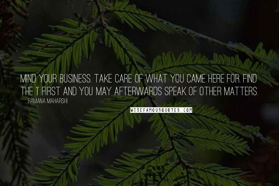 Ramana Maharshi Quotes: Mind your business. Take care of what you came here for. Find the 'I' first and you may afterwards speak of other matters.