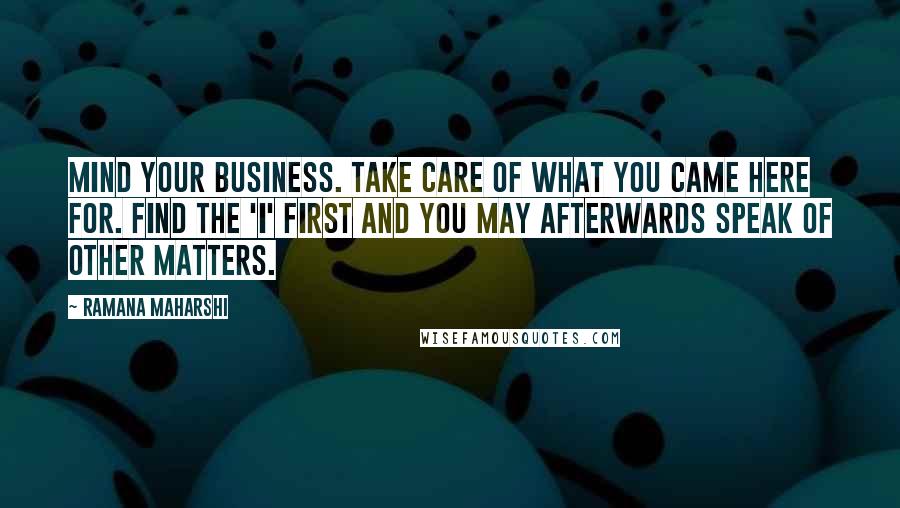 Ramana Maharshi Quotes: Mind your business. Take care of what you came here for. Find the 'I' first and you may afterwards speak of other matters.