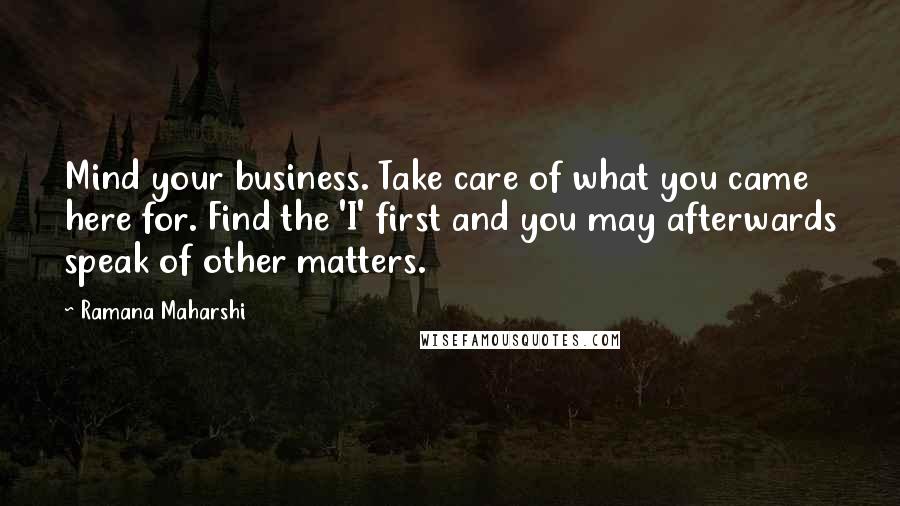 Ramana Maharshi Quotes: Mind your business. Take care of what you came here for. Find the 'I' first and you may afterwards speak of other matters.