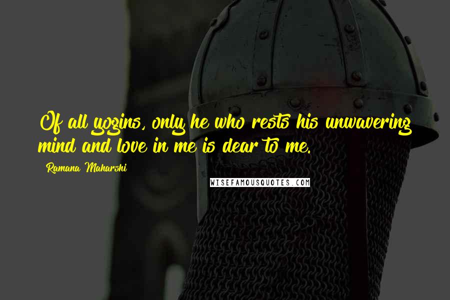 Ramana Maharshi Quotes: Of all yogins, only he who rests his unwavering mind and love in me is dear to me.