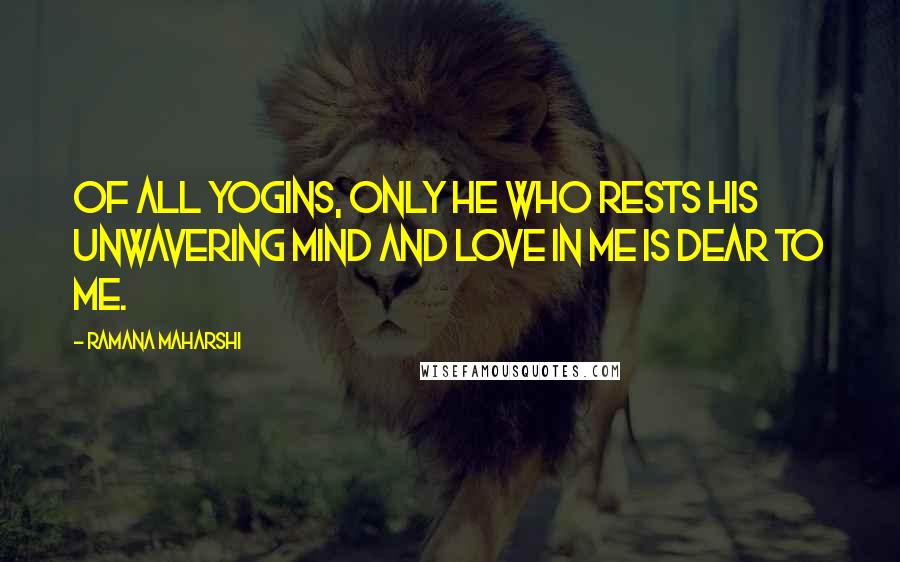 Ramana Maharshi Quotes: Of all yogins, only he who rests his unwavering mind and love in me is dear to me.