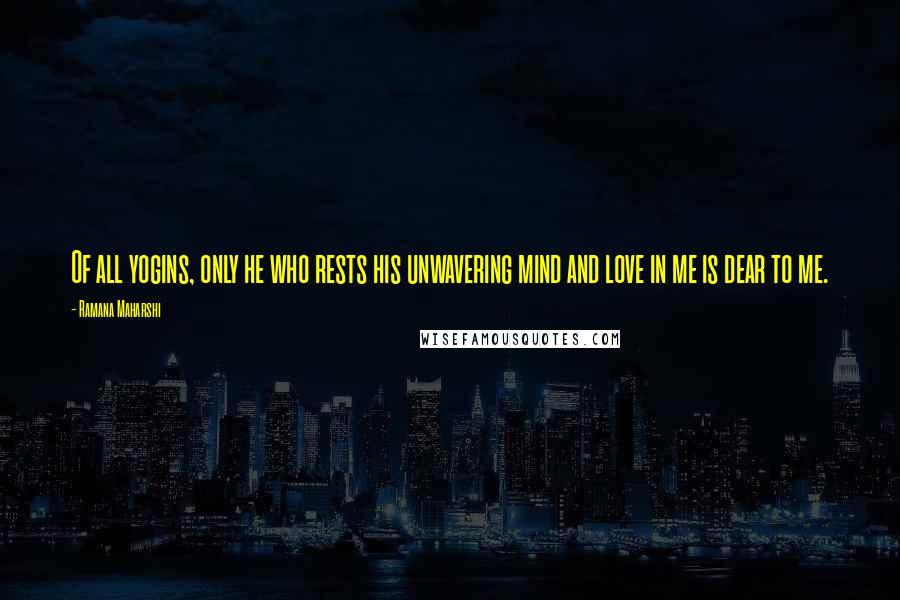 Ramana Maharshi Quotes: Of all yogins, only he who rests his unwavering mind and love in me is dear to me.