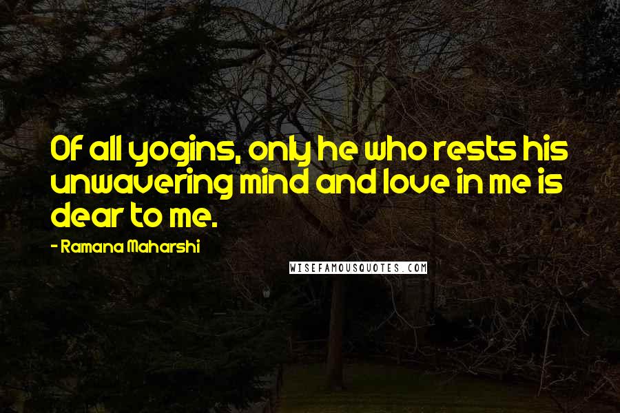 Ramana Maharshi Quotes: Of all yogins, only he who rests his unwavering mind and love in me is dear to me.