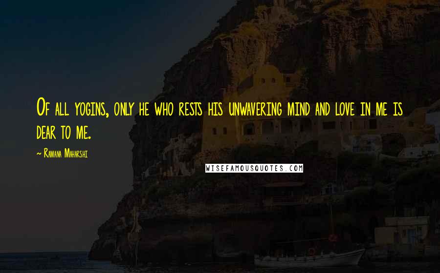 Ramana Maharshi Quotes: Of all yogins, only he who rests his unwavering mind and love in me is dear to me.