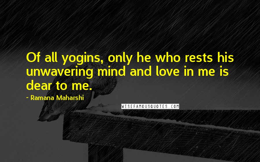 Ramana Maharshi Quotes: Of all yogins, only he who rests his unwavering mind and love in me is dear to me.