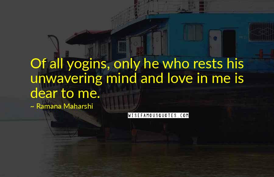 Ramana Maharshi Quotes: Of all yogins, only he who rests his unwavering mind and love in me is dear to me.