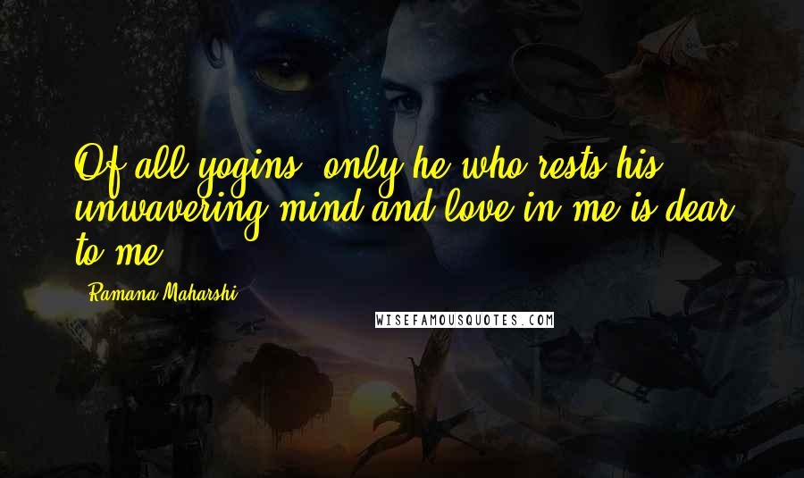 Ramana Maharshi Quotes: Of all yogins, only he who rests his unwavering mind and love in me is dear to me.