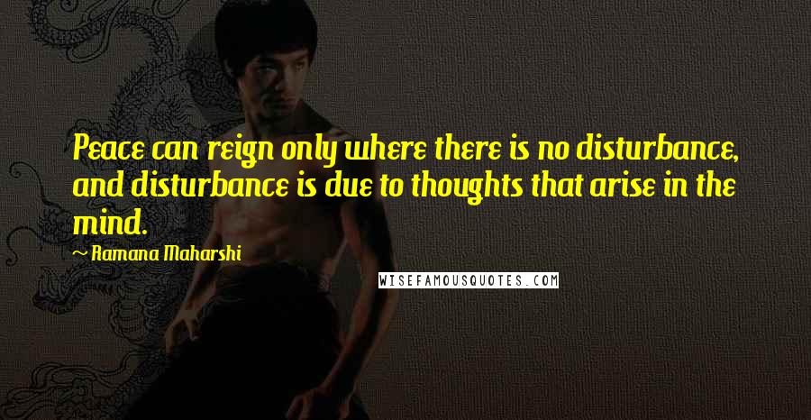 Ramana Maharshi Quotes: Peace can reign only where there is no disturbance, and disturbance is due to thoughts that arise in the mind.