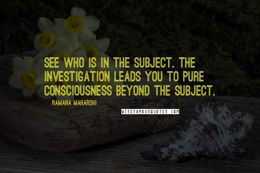 Ramana Maharshi Quotes: See who is in the subject. The investigation leads you to pure consciousness beyond the subject.