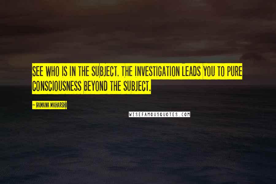Ramana Maharshi Quotes: See who is in the subject. The investigation leads you to pure consciousness beyond the subject.