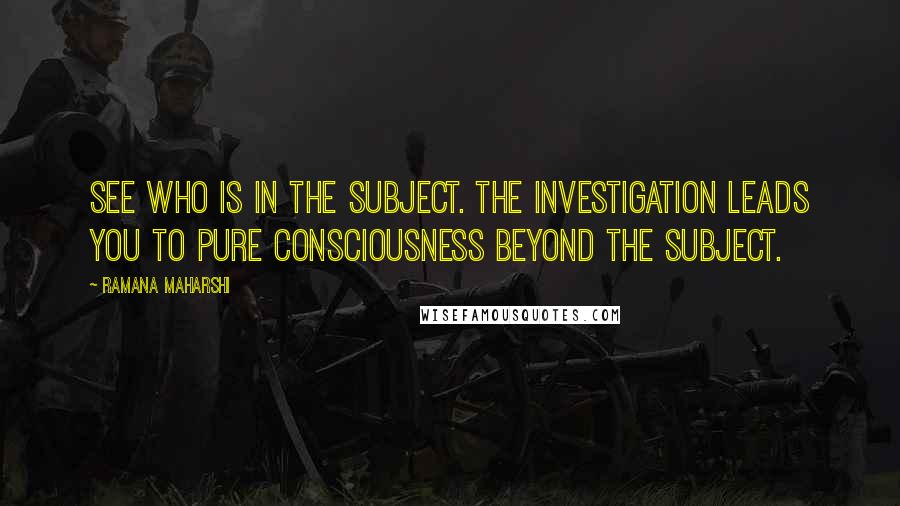 Ramana Maharshi Quotes: See who is in the subject. The investigation leads you to pure consciousness beyond the subject.