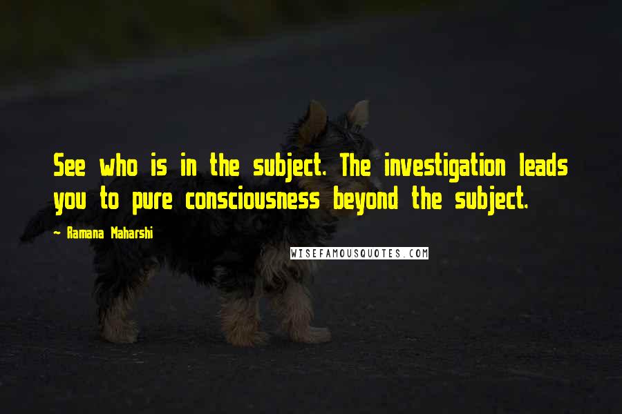 Ramana Maharshi Quotes: See who is in the subject. The investigation leads you to pure consciousness beyond the subject.
