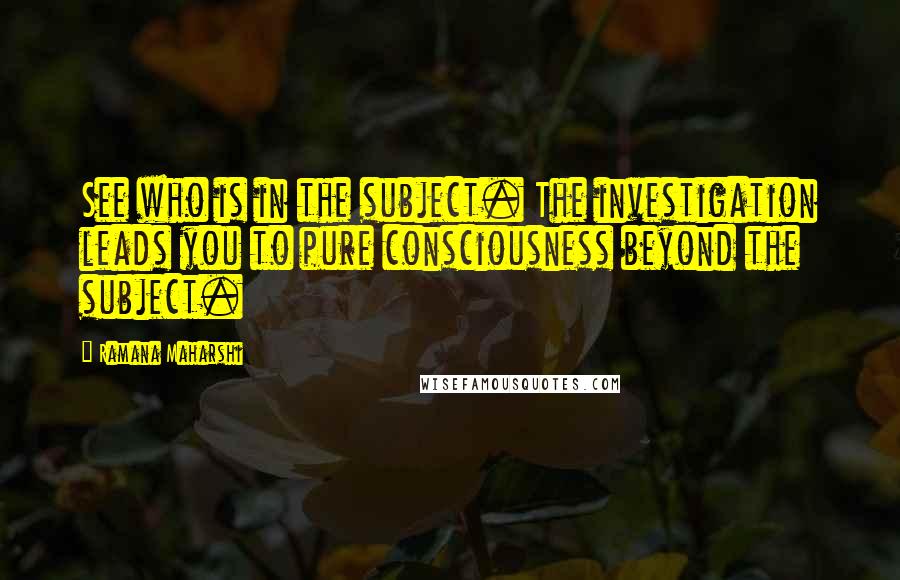 Ramana Maharshi Quotes: See who is in the subject. The investigation leads you to pure consciousness beyond the subject.