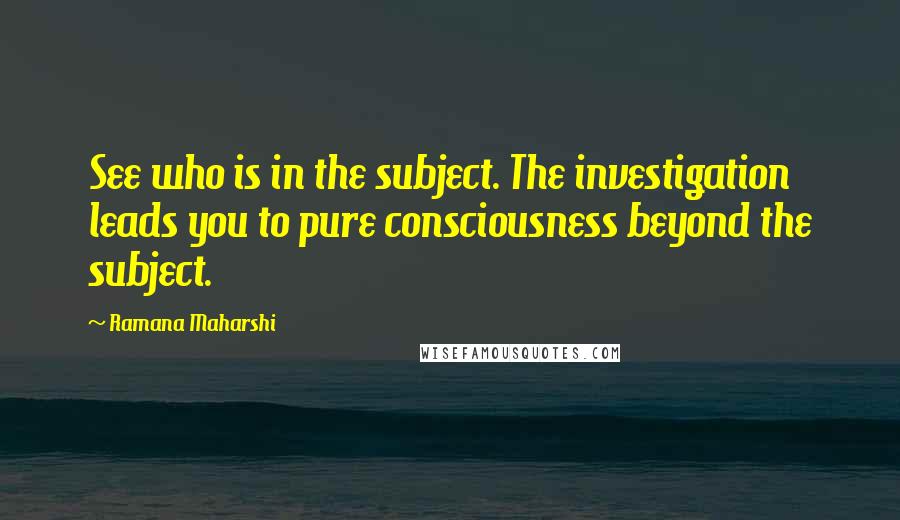 Ramana Maharshi Quotes: See who is in the subject. The investigation leads you to pure consciousness beyond the subject.